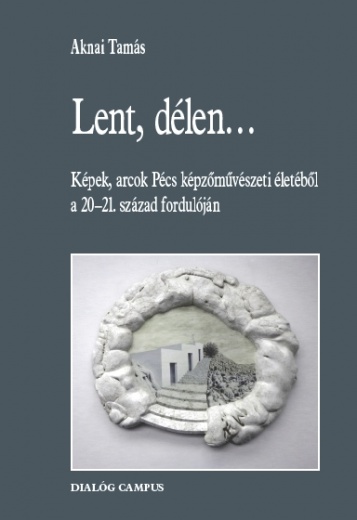Lent, délen... : képek, arcok Pécs képzőművészeti életéből a 20-21. század fordulóján / Aknai Tamás