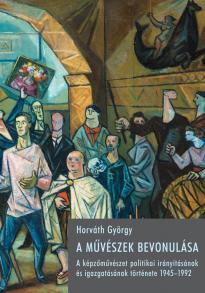 A művészek bevonulása : a képzőművészet politikai irányításának és igazgatásának története, 1945-1992 / Horváth György